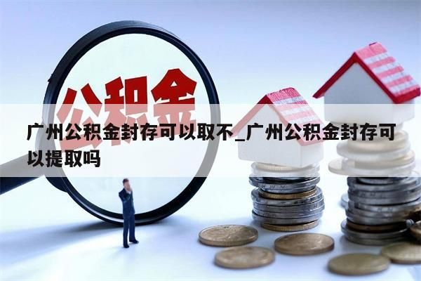 广州公积金封存可以取不_广州公积金封存可以提取吗