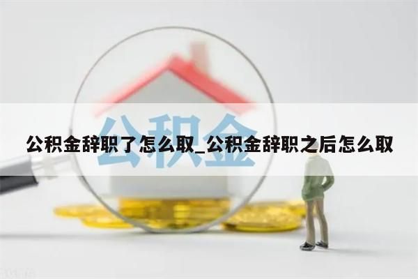 公积金辞职了怎么取_公积金辞职之后怎么取