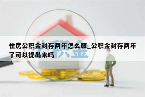 住房公积金封存两年怎么取_公积金封存两年了可以提出来吗