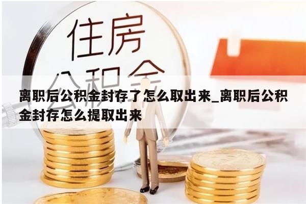 离职后公积金封存了怎么取出来_离职后公积金封存怎么提取出来